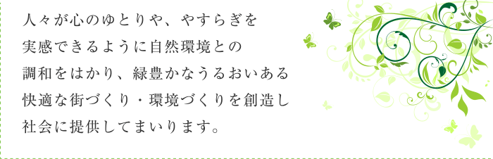 人々が心のゆとりや、やすらぎを実感できるように自然環境との調和をはかり、緑豊かなうるおいある快適な街づくり・環境づくりを創造し社会に提供してまいります。